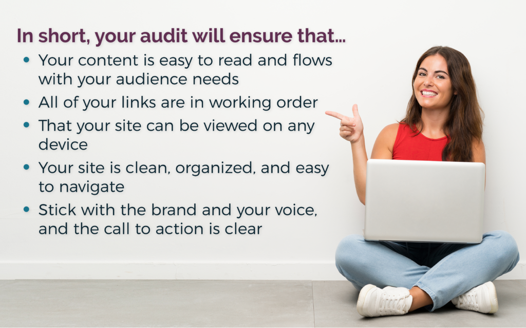 In short, you audit will ensure that your content is easy to read, all links work, and your site can be viewed on any device. Keep your site clean, organized, and easy to navigate, representing your brand and voice.
